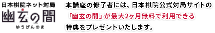 日本棋院ネット対局「幽玄の間」本講座の修了者には、日本棋院公式対局サイトの「幽玄の間」が最大2ヶ月無料で利用できる特典をプレゼントいたします。